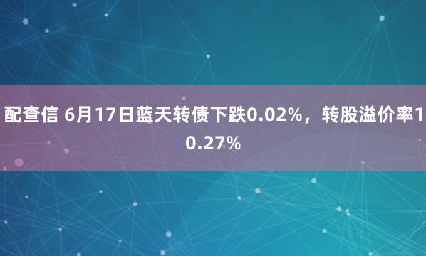 配查信 6月17日蓝天转债下跌0.02%，转股溢价率10.27%