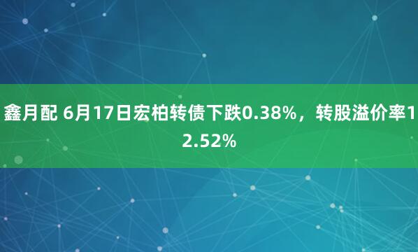 鑫月配 6月17日宏柏转债下跌0.38%，转股溢价率12.52%