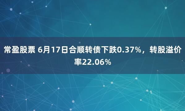 常盈股票 6月17日合顺转债下跌0.37%，转股溢价率22.06%