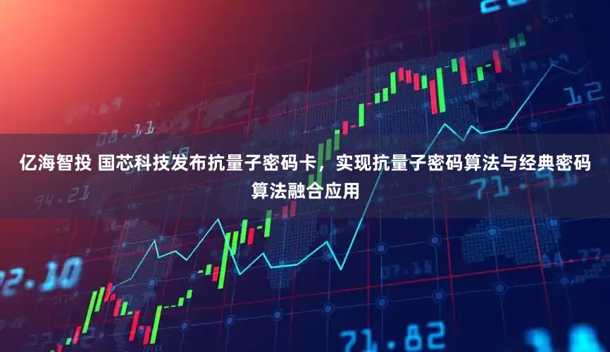 亿海智投 国芯科技发布抗量子密码卡，实现抗量子密码算法与经典密码算法融合应用