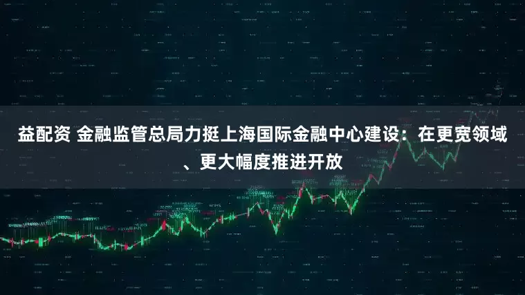 益配资 金融监管总局力挺上海国际金融中心建设：在更宽领域、更大幅度推进开放