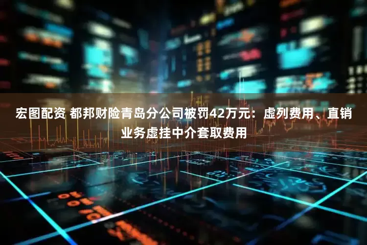 宏图配资 都邦财险青岛分公司被罚42万元：虚列费用、直销业务虚挂中介套取费用