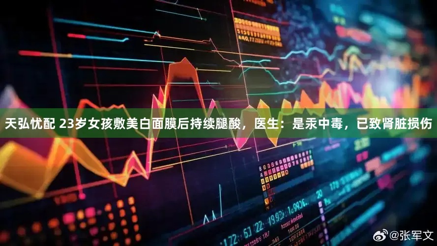 天弘忧配 23岁女孩敷美白面膜后持续腿酸，医生：是汞中毒，已致肾脏损伤