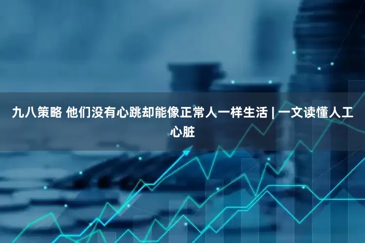 九八策略 他们没有心跳却能像正常人一样生活 | 一文读懂人工心脏