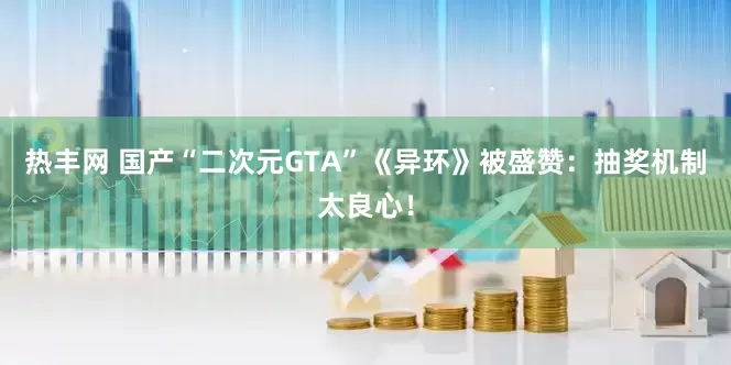 热丰网 国产“二次元GTA”《异环》被盛赞：抽奖机制太良心！
