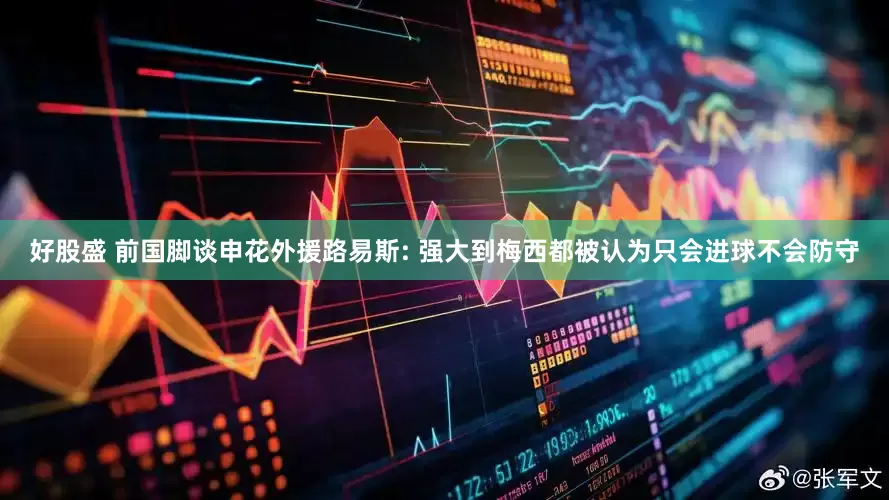 好股盛 前国脚谈申花外援路易斯: 强大到梅西都被认为只会进球不会防守