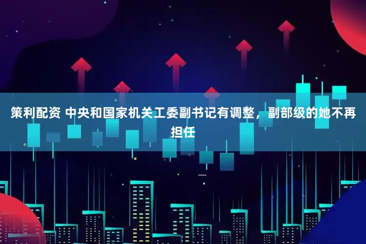 策利配资 中央和国家机关工委副书记有调整，副部级的她不再担任
