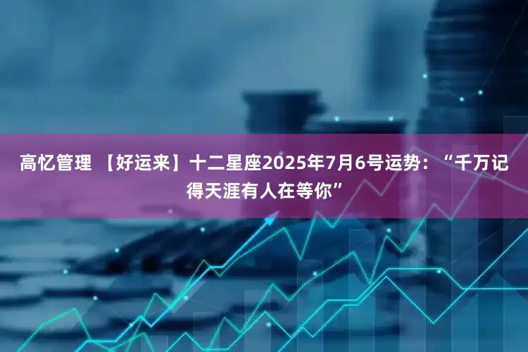 高忆管理 【好运来】十二星座2025年7月6号运势：“千万记得天涯有人在等你”