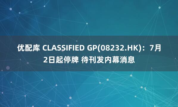 优配库 CLASSIFIED GP(08232.HK)：7月2日起停牌 待刊发内幕消息