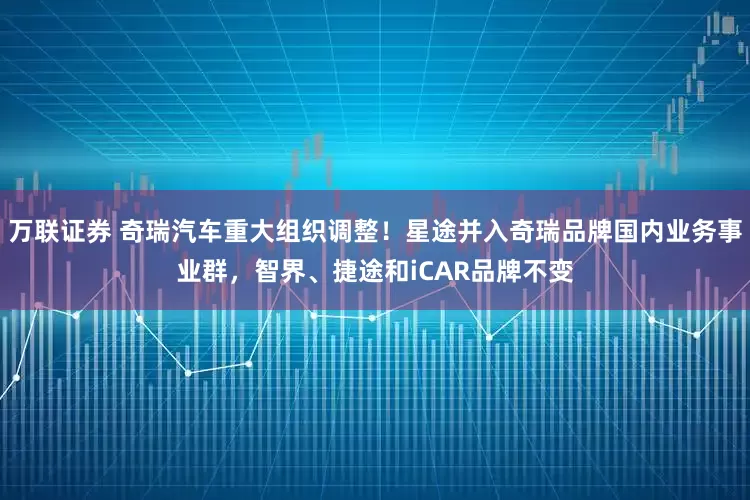 万联证券 奇瑞汽车重大组织调整！星途并入奇瑞品牌国内业务事业群，智界、捷途和iCAR品牌不变