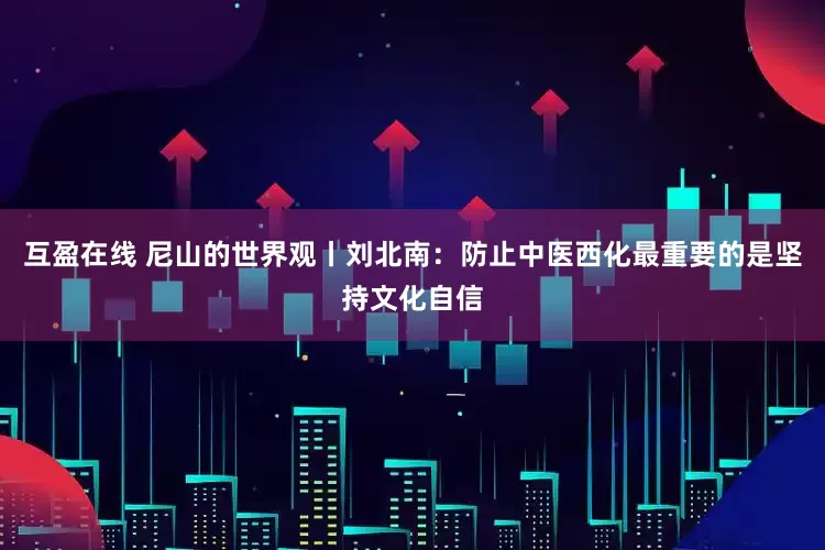 互盈在线 尼山的世界观丨刘北南：防止中医西化最重要的是坚持文化自信