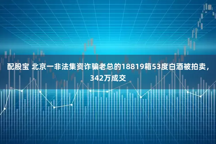 配股宝 北京一非法集资诈骗老总的18819箱53度白酒被拍卖，342万成交