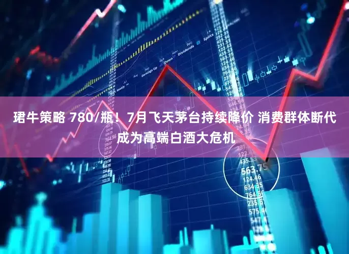 珺牛策略 780/瓶！7月飞天茅台持续降价 消费群体断代 成为高端白酒大危机