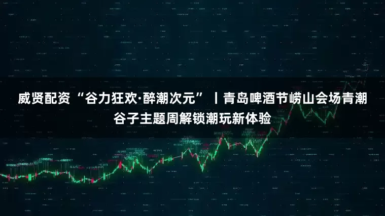 威贤配资 “谷力狂欢·醉潮次元” 丨青岛啤酒节崂山会场青潮谷子主题周解锁潮玩新体验