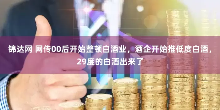 锦达网 网传00后开始整顿白酒业，酒企开始推低度白酒，29度的白酒出来了