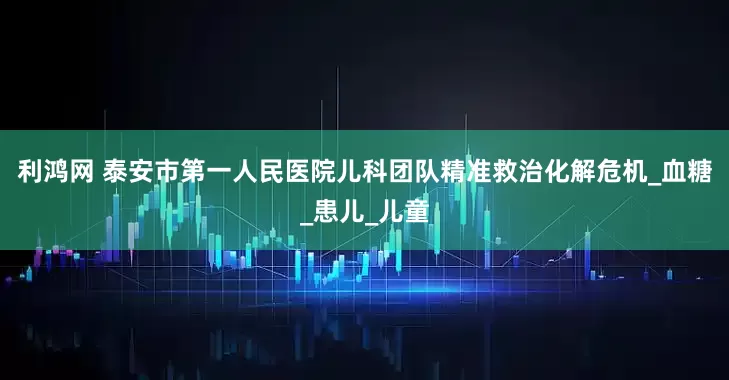 利鸿网 泰安市第一人民医院儿科团队精准救治化解危机_血糖_患儿_儿童