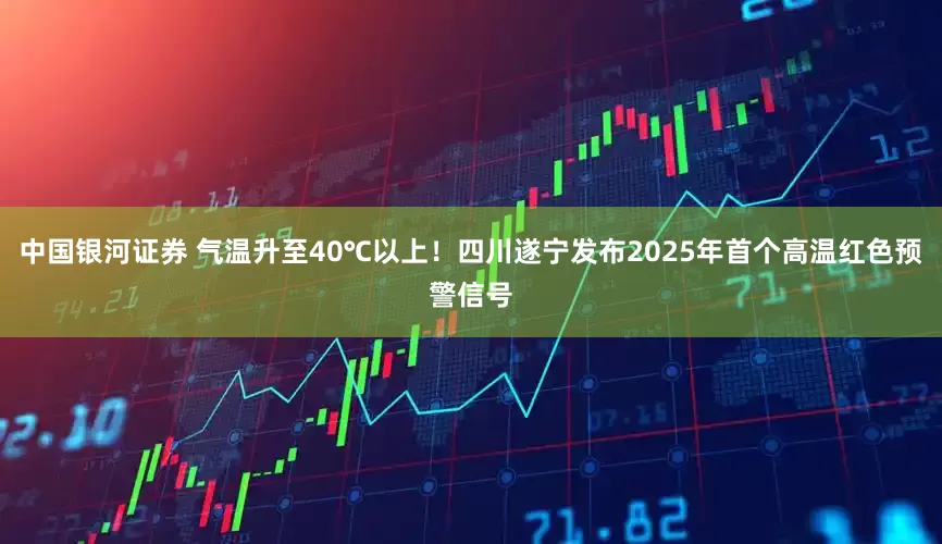 中国银河证券 气温升至40℃以上！四川遂宁发布2025年首个高温红色预警信号