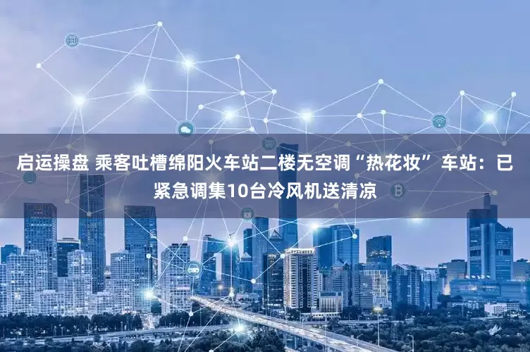 启运操盘 乘客吐槽绵阳火车站二楼无空调“热花妆” 车站：已紧急调集10台冷风机送清凉