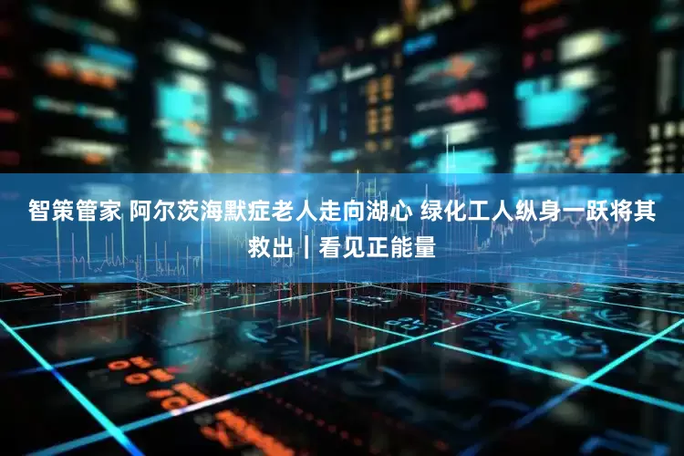智策管家 阿尔茨海默症老人走向湖心 绿化工人纵身一跃将其救出｜看见正能量