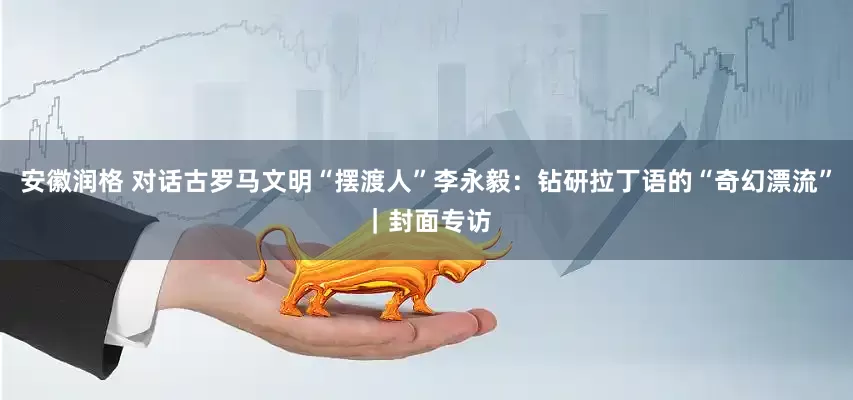 安徽润格 对话古罗马文明“摆渡人”李永毅：钻研拉丁语的“奇幻漂流”｜封面专访