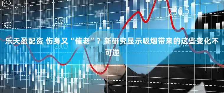 乐天盈配资 伤身又“催老”？新研究显示吸烟带来的这些变化不可逆