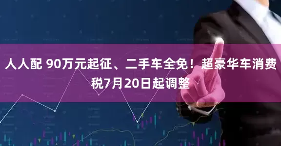 人人配 90万元起征、二手车全免！超豪华车消费税7月20日起调整