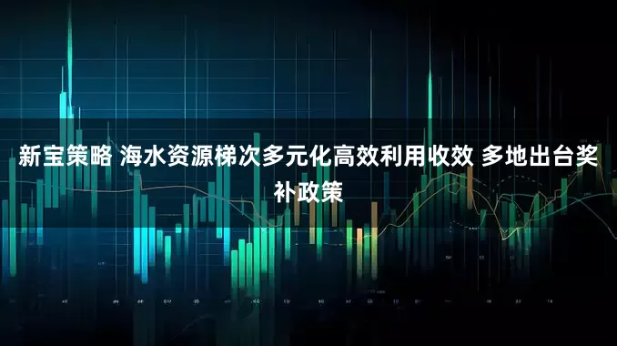 新宝策略 海水资源梯次多元化高效利用收效 多地出台奖补政策