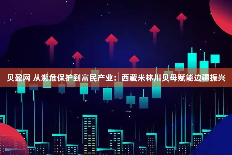 贝盈网 从濒危保护到富民产业：西藏米林川贝母赋能边疆振兴