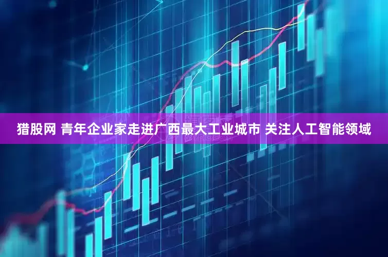 猎股网 青年企业家走进广西最大工业城市 关注人工智能领域