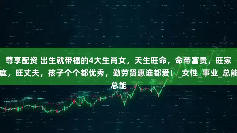 尊享配资 出生就带福的4大生肖女，天生旺命，命带富贵，旺家庭，旺丈夫，孩子个个都优秀，勤劳贤惠谁都爱！_女性_事业_总能