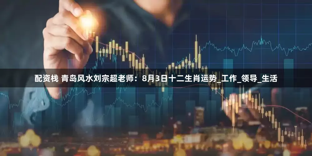 配资栈 青岛风水刘宗超老师：8月3日十二生肖运势_工作_领导_生活