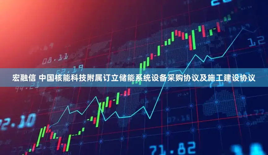 宏融信 中国核能科技附属订立储能系统设备采购协议及施工建设协议