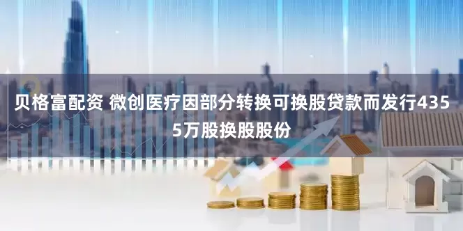 贝格富配资 微创医疗因部分转换可换股贷款而发行4355万股换股股份