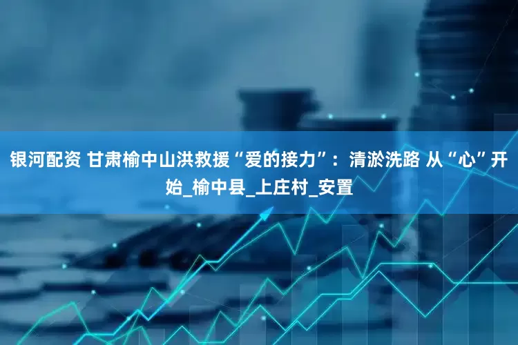 银河配资 甘肃榆中山洪救援“爱的接力”：清淤洗路 从“心”开始_榆中县_上庄村_安置