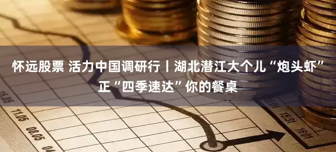 怀远股票 活力中国调研行丨湖北潜江大个儿“炮头虾”正“四季速达”你的餐桌