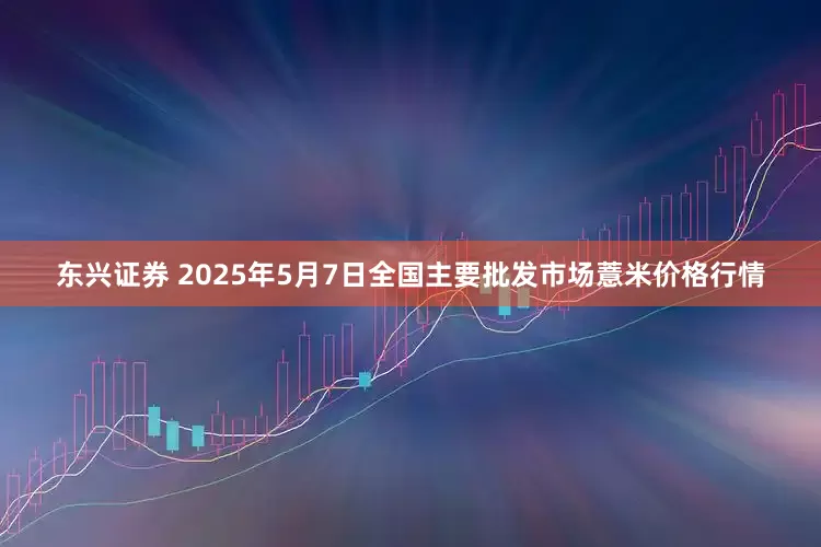 东兴证券 2025年5月7日全国主要批发市场薏米价格行情