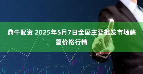 鼎牛配资 2025年5月7日全国主要批发市场蒜薹价格行情