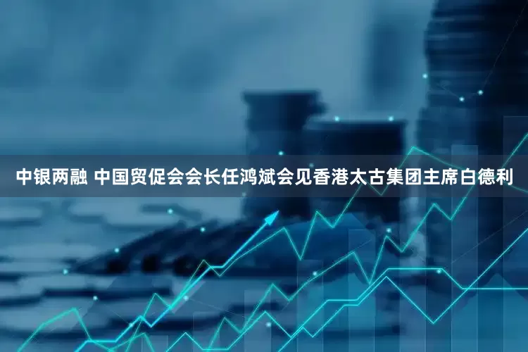 中银两融 中国贸促会会长任鸿斌会见香港太古集团主席白德利