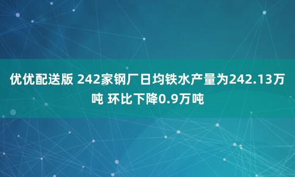 优优配送版 242家钢厂日均铁水产量为242.13万吨 环比下降0.9万吨