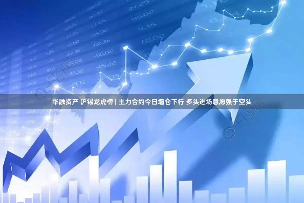华融资产 沪锡龙虎榜 | 主力合约今日增仓下行 多头进场意愿强于空头