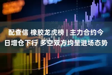 配查信 橡胶龙虎榜 | 主力合约今日增仓下行 多空双方均呈进场态势