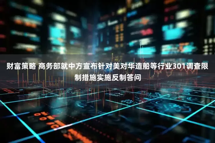 财富策略 商务部就中方宣布针对美对华造船等行业301调查限制措施实施反制答问