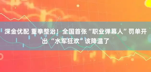 深金优配 重拳整治！全国首张“职业弹幕人”罚单开出 “水军狂欢”该降温了