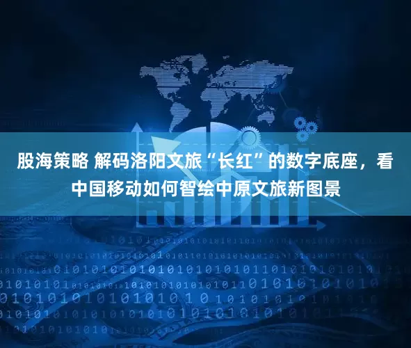 股海策略 解码洛阳文旅“长红”的数字底座，看中国移动如何智绘中原文旅新图景