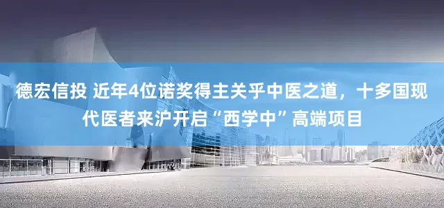 德宏信投 近年4位诺奖得主关乎中医之道，十多国现代医者来沪开启“西学中”高端项目