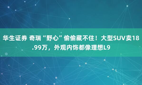华生证券 奇瑞“野心”偷偷藏不住！大型SUV卖18.99万，外观内饰都像理想L9