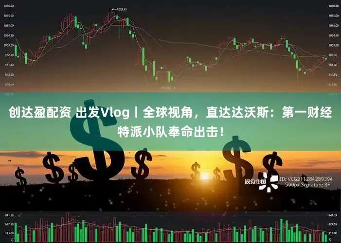 创达盈配资 出发Vlog丨全球视角，直达达沃斯：第一财经特派小队奉命出击！