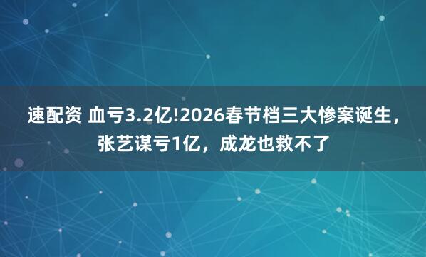 速配资 血亏3.2亿!2026春节档三大惨案诞生，张艺谋亏1亿，成龙也救不了