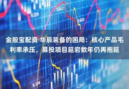 金股宝配资 华辰装备的困局：核心产品毛利率承压，募投项目延宕数年仍再拖延