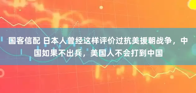 国客信配 日本人曾经这样评价过抗美援朝战争，中国如果不出兵，美国人不会打到中国